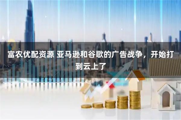 富农优配资源 亚马逊和谷歌的广告战争，开始打到云上了