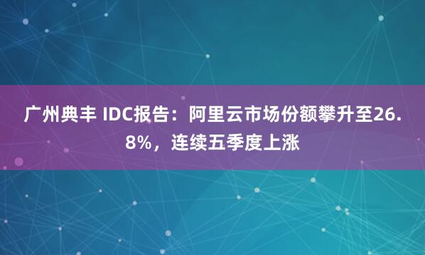 广州典丰 IDC报告：阿里云市场份额攀升至26.8%，连续五季度上涨