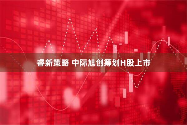 睿新策略 中际旭创筹划H股上市