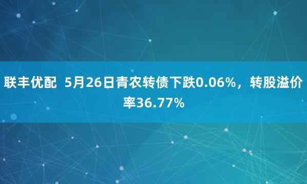 联丰优配  5月26日青农转债下跌0.06%，转股溢价率36.77%