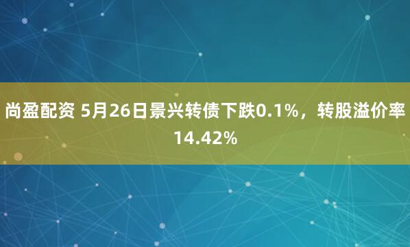 尚盈配资 5月26日景兴转债下跌0.1%，转股溢价率14.42%