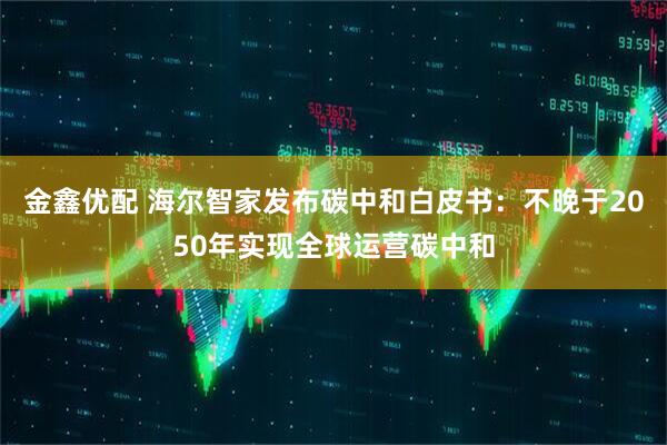金鑫优配 海尔智家发布碳中和白皮书：不晚于2050年实现全球运营碳中和
