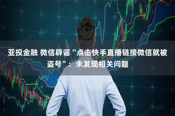 亚投金融 微信辟谣“点击快手直播链接微信就被盗号”：未发现相关问题
