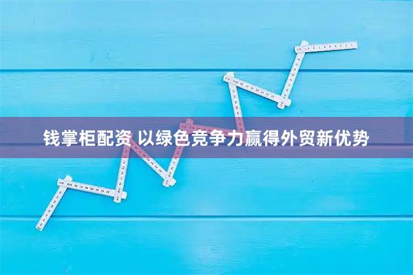 钱掌柜配资 以绿色竞争力赢得外贸新优势