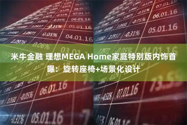 米牛金融 理想MEGA Home家庭特别版内饰首曝：旋转座椅+场景化设计