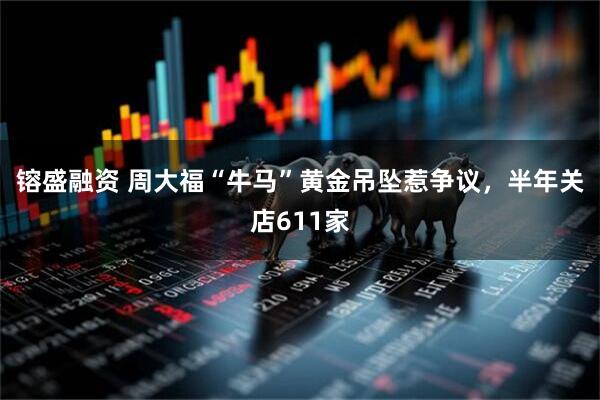 镕盛融资 周大福“牛马”黄金吊坠惹争议，半年关店611家