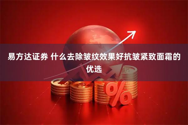 易方达证券 什么去除皱纹效果好抗皱紧致面霜的优选