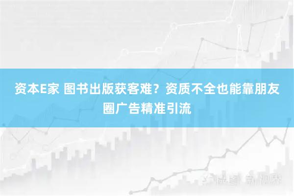 资本E家 图书出版获客难？资质不全也能靠朋友圈广告精准引流