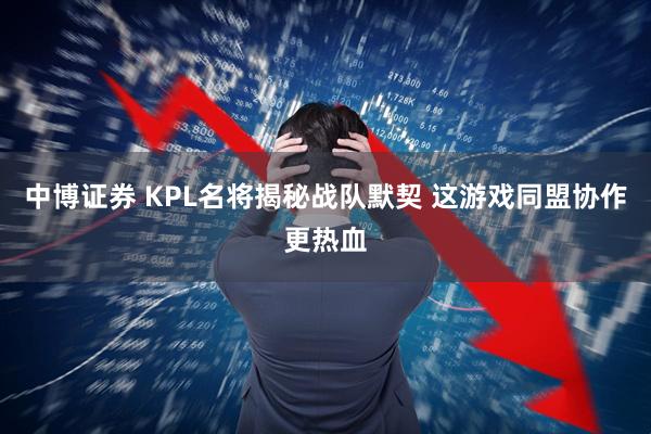 中博证券 KPL名将揭秘战队默契 这游戏同盟协作更热血