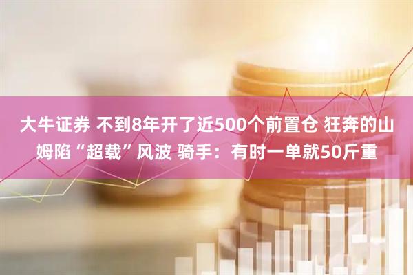 大牛证券 不到8年开了近500个前置仓 狂奔的山姆陷“超载”风波 骑手：有时一单就50斤重
