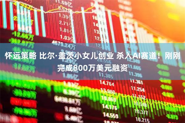 怀远策略 比尔·盖茨小女儿创业 杀入AI赛道！刚刚完成800万美元融资