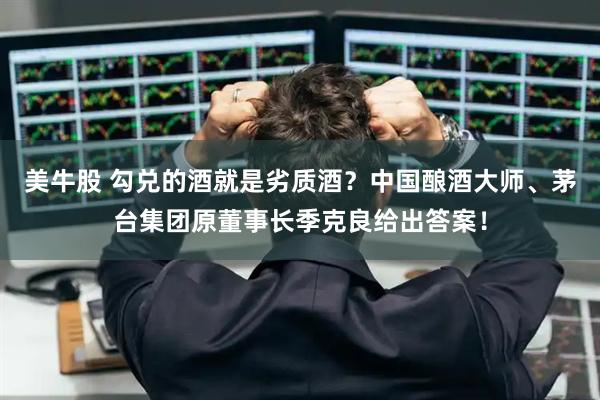 美牛股 勾兑的酒就是劣质酒？中国酿酒大师、茅台集团原董事长季克良给出答案！